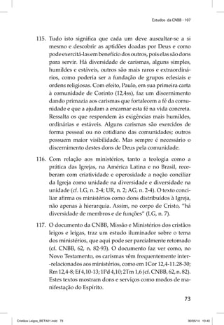Estudos da CNBB - 107 
115. Tudo isto signifi ca que cada um deve auscultar-se a si 
mesmo e descobrir as aptidões doadas por Deus e como 
pode exercitá-las em benefício dos outros, pois elas são dons 
para servir. Há diversidade de carismas, alguns simples, 
humildes e estáveis, outros são mais raros e extraordiná-rios, 
como poderia ser a fundação de grupos eclesiais e 
ordens religiosas. Com efeito, Paulo, em sua primeira carta 
à comunidade de Corinto (12,4ss), faz um discernimento 
dando primazia aos carismas que fortalecem a fé da comu-nidade 
e que a ajudam a encarnar esta fé na vida concreta. 
Ressalta os que respondem às exigências mais humildes, 
ordinárias e estáveis. Alguns carismas são exercidos de 
forma pessoal ou no cotidiano das comunidades; outros 
possuem maior visibilidade. Mas sempre é necessário o 
discernimento destes dons de Deus pela comunidade. 
116. Com relação aos ministérios, tanto a teologia como a 
prática das Igrejas, na América Latina e no Brasil, rece-beram 
com criatividade e operosidade a noção conciliar 
da Igreja como unidade na diversidade e diversidade na 
unidade (cf. LG, n. 2-4; UR, n. 2; AG, n. 2-4). O texto conci-liar 
afi rma os ministérios como dons distribuídos à Igreja, 
não apenas à hierarquia. Assim, no corpo de Cristo, “há 
diversidade de membros e de funções” (LG, n. 7). 
117. O documento da CNBB, Missão e Ministérios dos cristãos 
leigos e leigas, traz um estudo iluminador sobre o tema 
dos ministérios, que aqui pode ser parcialmente retomado 
(cf. CNBB, 62, n. 82-93). O documento faz ver como, no 
Novo Testamento, os carismas vêm frequentemente inter- 
-relacionados aos ministérios, como em 1Cor 12,4-11.28-30; 
Rm 12,4-8; Ef 4,10-13; 1Pd 4,10; 2Tm 1,6 (cf. CNBB, 62, n. 82). 
Estes textos mostram dons e serviços como modos de ma-nifestação 
73 
do Espírito. 
Cristãos Leigos_BETA01.indd 73 30/05/14 13:40 
 