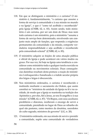 Cristãos Leigos e Leigas na Igreja e na Sociedade 
118. Em que se distinguem o ministério e o carisma? O mi-nistério 
74 
é, fundamentalmente, “o carisma que assume a 
forma de serviço à comunidade e à sua missão no mundo 
e na Igreja”, e que é “como tal acolhido e reconhecido” 
pela Igreja (CNBB, 62, n. 83). Assim sendo, todo minis-tério 
é um carisma, por ser um dom de Deus; mas nem 
todo carisma é um ministério, pois o ministério “assume a 
forma de serviço bem determinado, envolvendo um con-junto 
mais amplo de funções, que responda a exigências 
permanentes da comunidade e da missão, comporte ver-dadeira 
responsabilidade e seja acolhido e reconhecido 
pela comunidade eclesial” (CNBB, 62, n. 85). 
119. O ministério adquire as feições de uma atuação pública 
e ofi cial da Igreja e pode acontecer em vários modos ou 
graus. Por sua vez, há hoje na Igreja uma tendência a con-siderar 
como ministério toda e qualquer tarefa exercida na 
comunidade ou movimentos eclesiais. Duas consequên-cias 
daninhas resultam desta postura: a noção de ministé-rio 
é enfraquecida e banalizada e a índole secular própria 
dos leigos e leigas é obscurecida. 
120. Nos ministérios ordenados, o carisma é reconhecido e 
instituído mediante o sacramento da Ordem, que assim 
constitui os “ministros da unidade da Igreja na fé e na ca-ridade, 
de modo que a Igreja se mantenha na tradição dos 
Apóstolos e, por eles, fi el a Jesus, ao seu Evangelho e à sua 
missão” (CNBB, 62, n. 87). “Os Bispos, com seus auxiliares 
presbíteros e diáconos, receberam o encargo de servir a 
comunidade, presidindo no lugar de Deus ao rebanho do 
qual são pastores, como mestres da doutrina, sacerdotes 
do culto sagrado, ministros do governo” (LG, n. 20). 
121. O ministério ordenado, em sua missão de servir e presidir 
a comunidade, supõe uma comunidade de verdadeiros 
Cristãos Leigos_BETA01.indd 74 30/05/14 13:40 
 