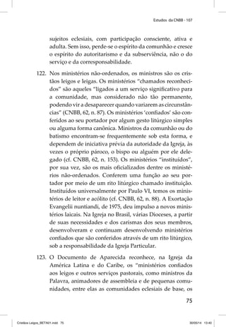 Estudos da CNBB - 107 
sujeitos eclesiais, com participação consciente, ativa e 
adulta. Sem isso, perde-se o espírito da comunhão e cresce 
o espírito do autoritarismo e da subserviência, não o do 
serviço e da corresponsabilidade. 
122. Nos ministérios não-ordenados, os ministros são os cris-tãos 
leigos e leigas. Os ministérios “chamados reconheci-dos” 
são aqueles “ligados a um serviço signifi cativo para 
a comunidade, mas considerado não tão permanente, 
podendo vir a desaparecer quando variarem as circunstân-cias” 
(CNBB, 62, n. 87). Os ministérios ‘confi ados’ são con-feridos 
ao seu portador por algum gesto litúrgico simples 
ou alguma forma canônica. Ministros da comunhão ou do 
batismo encontram-se frequentemente sob esta forma, e 
dependem de iniciativa prévia da autoridade da Igreja, às 
vezes o próprio pároco, o bispo ou alguém por ele dele-gado 
(cf. CNBB, 62, n. 153). Os ministérios “instituídos”, 
por sua vez, são os mais ofi cializados dentre os ministé-rios 
não-ordenados. Conferem uma função ao seu por-tador 
por meio de um rito litúrgico chamado instituição. 
Instituídos universalmente por Paulo VI, temos os minis-térios 
de leitor e acólito (cf. CNBB, 62, n. 88). A Exortação 
Evangelii nuntiandi, de 1975, deu impulso a novos minis-térios 
laicais. Na Igreja no Brasil, várias Dioceses, a partir 
de suas necessidades e dos carismas dos seus membros, 
desenvolveram e continuam desenvolvendo ministérios 
confi ados que são conferidos através de um rito litúrgico, 
sob a responsabilidade da Igreja Particular. 
123. O Documento de Aparecida reconhece, na Igreja da 
América Latina e do Caribe, os “ministérios confi ados 
aos leigos e outros serviços pastorais, como ministros da 
Palavra, animadores de assembleia e de pequenas comu-nidades, 
entre elas as comunidades eclesiais de base, os 
75 
Cristãos Leigos_BETA01.indd 75 30/05/14 13:40 
 