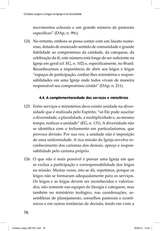 Cristãos Leigos e Leigas na Igreja e na Sociedade 
76 
movimentos eclesiais e um grande número de pastorais 
específi cas” (DAp, n. 99c). 
124. No entanto, embora se possa contar com um laicato nume-roso, 
dotado de enraizado sen tido de comunidade e grande 
fi delidade ao compromisso da caridade, da catequese, da 
cele bração da fé, este número está longe de ser sufi ciente na 
Igreja em geral (cf. EG, n. 102) e, especifi camente, no Brasil. 
Reconhecemos a importância de abrir aos leigos e leigas 
“espaços de participação, confi ar-lhes ministérios e respon-sabilidades 
em uma Igreja onde todos vivam de maneira 
responsável seu compromisso cristão” (DAp, n. 211). 
4.4. A complementariedade dos serviços e ministérios 
125. Entre serviços e ministérios deve existir unidade na diver-sidade 
que é realizada pelo Espírito; “só Ele pode suscitar 
a diversida de, a pluralidade, a multiplicidade e, ao mesmo 
tempo, realizar a unidade” (EG, n. 131). A diversidade não 
se identifi ca com o fechamento em particularismos, que 
provoca divisão. Por sua vez, a unidade não é imposição 
de uma uniformidade. A rica missão da Igreja envolve re-conhecimento 
dos carismas dos demais, apreço e respon-sabilidade 
pelo carisma próprio. 
126. O que não é mais possível é pensar uma Igreja em que 
se exclua a participação e corresponsabilidade dos leigos 
na missão. Muitas vezes, isto se dá, repetimos, porque os 
leigos não se formaram adequadamente para os serviços. 
Os leigos e as leigas devem ser reconhecidos e valoriza-dos, 
não somente nas equipes de liturgia e catequese, mas 
também no ministério teológico, nas coordenações, as-sembleias 
de planejamento, conselhos pastorais e econô-micos 
e em outras instâncias de decisão, tendo em vista a 
Cristãos Leigos_BETA01.indd 76 30/05/14 13:40 
 