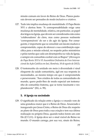Estudos da CNBB - 107 
missão comum em favor do Reino de Deus. Planos pasto-rais 
77 
devem ser pensados de modo inclusivo e criativo. 
127. Tudo isto implica mudança de mentalidade. O Papa Bento 
XVI o alertou bem: “A corresponsabilidade exige uma 
mudança de mentalidade, relativa, em particular, ao papel 
dos leigos na Igreja, que devem ser considerados não como 
‘colaboradores’ do clero, mas como pessoas realmente 
‘corresponsáveis’ do ser e do agir da Igreja. Por conse-guinte, 
é importante que se consolide um laicato maduro e 
comprometido, capaz de oferecer a sua contribuição espe-cífi 
ca para a missão eclesial, no respeito pelos ministérios 
e pelas tarefas que cada um desempenha na vida da Igreja, 
e sempre em comunhão cordial com os Bispos” (Mensagem 
do Papa Bento XVI à VI Assembleia Ordinária do Fo ro Interna-cional 
da Ação Católica em Iasi, Romênia, 10 de agosto de 2012). 
128. O testemunho da unidade em meio à diversidade é sinal 
eloquente da saúde comunitária, ágil em sua resposta às 
necessidades, ao mesmo tempo em que é comprometida 
e perseverante. “Aos cristãos de todas as comunidades do 
mundo, quero pedir-lhes de modo especial um testemu-nho 
de comunhão fraterna, que se torne fascinante e res-plandecente” 
(EG, n. 99). 
5. A Igreja na sociedade 
129. O signifi cado da relação entre a Igreja e o mundo vem de 
uma grandeza maior que é o Reino de Deus. Anunciado e 
inaugurado por Jesus Cristo, o Reino de Deus diz respeito 
ao plano de Deus para toda a sua criação e tem sua última 
realização no próprio Deus, quando todos forem um com 
Ele (Cl 3,11). A Igreja deve ser o sinal visível do Reino no 
mundo. O mundo carrega, por sua vez, sinais do Reino, 
Cristãos Leigos_BETA01.indd 77 30/05/14 13:40 
 