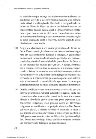 Cristãos Leigos e Leigas na Igreja e na Sociedade 
78 
na medida em que avança por todos os meios na busca de 
condições de vida e de convivência humana que tornem 
mais viável a realização da liberdade e da igualdade de 
todos os fi lhos de Deus. A busca do Reino é missão de 
todo cristão; missão para a qual a Igreja pretende contri-buir 
e que, no mundo, se efetiva na comunhão com todos 
os homens e mulheres que buscam os meios de construção 
de uma sociedade justa e fraterna, mesmo quando disso 
não tenham consciência. 
130. A Igreja é chamada a ser sinal e promotora do Reino de 
Deus. Dessa convicção ela se nutre e nessa direção se orga-niza 
em suas estruturas, funções e serviços. A gratuidade 
do serviço à humanidade, de modo particular aos mais ne-cessitados, 
é o sinal mais visível de que o Reino de Deus já 
se faz presente no mundo (Lc 4,16-30). A Igreja, centrada 
em si mesma, corre o risco de anunciar a si mesma, esque-cendo 
o Reino, de entender seus ministérios como poder e 
não como serviço, e de fechar-se em relação ao mundo, seja 
fechando-se à misericórdia para com aqueles que sofrem, 
seja abandonando a sensibilidade que vem da fé e que 
permite perscrutar os sinais do Reino presentes no mundo. 
131. Os fi éis católicos vivem num mundo caracterizado por um 
intenso pluralismo cultural, eclesial e religioso, onde são 
chamados a dar testemunho convicto da sua fé e a reco-nhecer 
a liberdade que o outro tem para expressar suas 
convicções religiosas. Não poucas vezes as diferenças 
religiosas se manifestam na própria vida familiar. Nesse 
contexto plural, o cristão católico é chamado a viver a 
sua missão de forma a favorecer a convivência pacífi ca, o 
diálogo e a cooperação entre as diferentes Igrejas e religi-ões. 
Desse modo o leigo e leiga católicos exercem também 
um ministério do diálogo e da reconciliação. 
Cristãos Leigos_BETA01.indd 78 30/05/14 13:40 
 