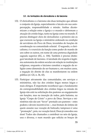 Estudos da CNBB - 107 
79 
5.1. As tentações do clericalismo e do laicismo 
132. O clericalismo e o laicismo são duas tentações que afetam 
o conjunto da Igreja, especialmente o laicato em sua auto-percepção, 
responsabilidade e missão. Ambas dicoto-mizam 
a relação entre a Igreja e o mundo e deformam a 
atuação do cristão leigo, tanto na Igreja como no mundo. É 
preciso distinguir clero de clericalismo: o primeiro são os 
que exercem na Igreja o ministério ordenado na condição 
de servidores do Povo de Deus, investidos de funções de 
coordenação na comunidade eclesial. O segundo, o cleri-calismo, 
é o exercício da função como poder de mando de 
uns sobre os outros, em nome de uma pretensa dignidade 
sagrada superior (EG, n. 104). Também é preciso distin-guir 
laicidade de laicismo. A laicidade diz respeito à legiti-ma 
autonomia da ordem secular em relação às instituições 
religiosas, enquanto o laicismo constitui a negação da re-ligião 
como dimensão do ser humano e, em muitos casos, 
a negação do direito de elas se manifestarem na ordem 
pública (cf. GS, n. 36, 43). 
133. Participar ativamente das comunidades, em serviços e 
ministérios, não faz dos cristãos leigos menos leigos e 
mais clérigos. É importante reconhecer que o fundamento 
da corresponsabilidade dos cristãos leigos na missão da 
Igreja não está na solicitação dos pastores ao engajamento 
em funções, mas na inserção de todos, pelo batismo, na 
Igreja “Corpo de Cristo” e povo de Deus. Serviços e mi-nistérios 
não são um “favor” prestado aos pastores – estes 
podem e devem incentivá-los –, mas brotam do íntimo de 
quem assume sua vocação de batizado; tampouco é uma 
“promoção”, pois, na vocação laical, Deus já concedeu seu 
dom! Todos são chamados a contribuir no seio da Igreja, 
una e diversa, e num mundo que solicita os braços de 
Cristãos Leigos_BETA01.indd 79 30/05/14 13:40 
 