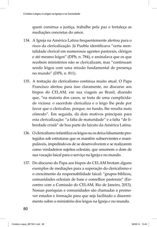 Cristãos Leigos e Leigas na Igreja e na Sociedade 
80 
quem construa a justiça, trabalhe pela paz e fortaleça as 
mediações concretas do amor. 
134. A Igreja na América Latina frequentemente alertou para o 
risco da clericalização. Já Puebla identifi cava “certa men-talidade 
clerical em numerosos agentes pastorais, clérigos 
e até mesmo leigos” (DPb, n. 784), e assinalava que os que 
recebem ministérios não se clericalizam, mas “continuam 
sendo leigos com uma missão fundamental de presença 
no mundo” (DPb, n. 811). 
135. A tentação do clericalismo continua muito atual. O Papa 
Francisco alertou para isso claramente, no discurso aos 
bispos do CELAM, em sua viagem ao Brasil, dizendo 
que, “na maioria dos casos, se trata de uma cumplicida-de 
viciosa: o sacerdote clericaliza e o leigo lhe pede por 
favor que o clericalize, porque, no fundo, lhe resulta mais 
cômodo”. Em seguida, dá dois motivos principais para 
esta clericalização: “a falta de maturidade” e a falta “de li-berdade 
cristã” de boa parte do laicato da América Latina. 
136. O clericalismo infantiliza os leigos ou os deixa falsamente pro-tegidos 
sob estruturas que os mantêm subservientes e mani-puláveis, 
impedindo-os de se desenvolverem e se realizarem 
como verdadeiros sujeitos eclesiais, que assumem o dom de 
sua vocação laical para o serviço na Igreja e no mundo. 
137. Do discurso do Papa aos bispos do CELAM brotam alguns 
exemplos de mediações para a superação do clericalismo e 
o crescimento da responsabilidade laical: “grupos bíblicos, 
comunidades eclesiais de base e conselhos pastorais” (En-contro 
com a Comissão do CELAM, Rio de Janeiro, 2013). 
Nossas paróquias e comunidades são chamadas a promo-ver 
estudos e formação para que seja facilitado o discerni-mento 
sobre o ministério dos leigos na Igreja e no mundo. 
Cristãos Leigos_BETA01.indd 80 30/05/14 13:40 
 