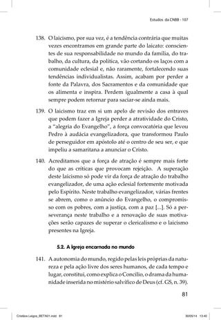Estudos da CNBB - 107 
138. O laicismo, por sua vez, é a tendência contrária que muitas 
vezes encontramos em grande parte do laicato: conscien-tes 
de sua responsabilidade no mundo da família, do tra-balho, 
da cultura, da política, vão cortando os laços com a 
comunidade eclesial e, não raramente, fortalecendo suas 
tendências individualistas. Assim, acabam por perder a 
fonte da Palavra, dos Sacramentos e da comunidade que 
os alimenta e inspira. Perdem igualmente a casa à qual 
sempre podem retornar para saciar-se ainda mais. 
139. O laicismo traz em si um apelo de revisão dos entraves 
que podem fazer a Igreja perder a atratividade do Cristo, 
a “alegria do Evangelho”, a força convocatória que levou 
Pedro à audácia evangelizadora, que transformou Paulo 
de perseguidor em apóstolo até o centro de seu ser, e que 
impeliu a samaritana a anunciar o Cristo. 
140. Acreditamos que a força de atração é sempre mais forte 
do que as críticas que provocam rejeição. A superação 
deste laicismo só pode vir da força de atração do trabalho 
evangelizador, de uma ação eclesial fortemente motivada 
pelo Espírito. Neste trabalho evangelizador, várias frentes 
se abrem, como o anúncio do Evangelho, o compromis-so 
com os pobres, com a justiça, com a paz [...]. Só a per-severança 
neste trabalho e a renovação de suas motiva-ções 
serão capazes de superar o clericalismo e o laicismo 
81 
presentes na Igreja. 
5.2. A Igreja encarnada no mundo 
141. A autonomia do mundo, regido pelas leis próprias da natu-reza 
e pela ação livre dos seres humanos, de cada tempo e 
lugar, constitui, como explica o Concilio, o drama da huma-nidade 
inserida no mistério salvífi co de Deus (cf. GS, n. 39). 
Cristãos Leigos_BETA01.indd 81 30/05/14 13:40 
 