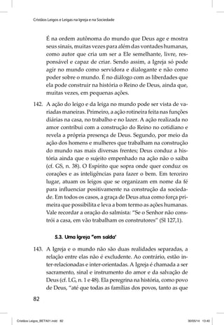 Cristãos Leigos e Leigas na Igreja e na Sociedade 
82 
É na ordem autônoma do mundo que Deus age e mostra 
seus sinais, muitas vezes para além das vontades humanas, 
como autor que cria um ser a Ele semelhante, livre, res-ponsável 
e capaz de criar. Sendo assim, a Igreja só pode 
agir no mundo como servidora e dialogante e não como 
poder sobre o mundo. É no diálogo com as liberdades que 
ela pode construir na história o Reino de Deus, ainda que, 
muitas vezes, em pequenas ações. 
142. A ação do leigo e da leiga no mundo pode ser vista de va-riadas 
maneiras. Primeiro, a ação rotineira feita nas funções 
diárias na casa, no trabalho e no lazer. A ação realizada no 
amor contribui com a construção do Reino no cotidiano e 
revela a própria presença de Deus. Segundo, por meio da 
ação dos homens e mulheres que trabalham na construção 
do mundo nas mais diversas frentes; Deus conduz a his-tória 
ainda que o sujeito empenhado na ação não o saiba 
(cf. GS, n. 38). O Espírito que sopra onde quer conduz os 
corações e as inteligências para fazer o bem. Em terceiro 
lugar, atuam os leigos que se organizam em nome da fé 
para infl uenciar positivamente na construção da socieda-de. 
Em todos os casos, a graça de Deus atua como força pri-meira 
que possibilita e leva a bom termo as ações humanas. 
Vale recordar a oração do salmista: “Se o Senhor não cons-trói 
a casa, em vão trabalham os construtores” (Sl 127,1). 
5.3. Uma Igreja “em saída’ 
143. A Igreja e o mundo não são duas realidades separadas, a 
relação entre elas não é excludente. Ao contrário, estão in-ter- 
relacionadas e inter-orientadas. A Igreja é chamada a ser 
sacramento, sinal e instrumento do amor e da salvação de 
Deus (cf. LG, n. 1 e 48). Ela peregrina na história, como povo 
de Deus, “até que todas as famílias dos povos, tanto as que 
Cristãos Leigos_BETA01.indd 82 30/05/14 13:40 
 