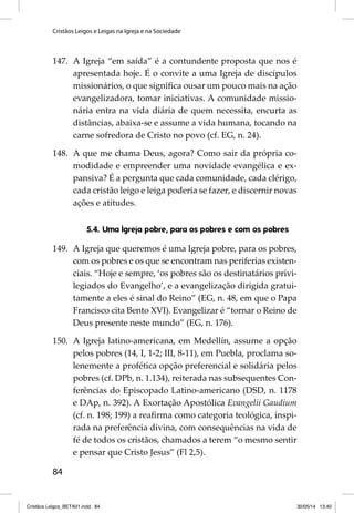 Cristãos Leigos e Leigas na Igreja e na Sociedade 
147. A Igreja “em saída” é a contundente proposta que nos é 
84 
apresentada hoje. É o convite a uma Igreja de discípulos 
missionários, o que signifi ca ousar um pouco mais na ação 
evangelizadora, tomar iniciativas. A comunidade missio-nária 
entra na vida diária de quem necessita, encurta as 
distâncias, abaixa-se e assume a vida humana, tocando na 
carne sofredora de Cristo no povo (cf. EG, n. 24). 
148. A que me chama Deus, agora? Como sair da própria co-modidade 
e empreender uma novidade evangélica e ex-pansiva? 
É a pergunta que cada comunidade, cada clérigo, 
cada cristão leigo e leiga poderia se fazer, e discernir novas 
ações e atitudes. 
5.4. Uma Igreja pobre, para os pobres e com os pobres 
149. A Igreja que queremos é uma Igreja pobre, para os pobres, 
com os pobres e os que se encontram nas periferias existen-ciais. 
“Hoje e sempre, ‘os pobres são os destinatários privi-legiados 
do Evangelho’, e a evangelização dirigida gratui-tamente 
a eles é sinal do Reino” (EG, n. 48, em que o Papa 
Francisco cita Bento XVI). Evangelizar é “tornar o Reino de 
Deus presente neste mundo” (EG, n. 176). 
150. A Igreja latino-americana, em Medellín, assume a opção 
pelos pobres (14, I, 1-2; III, 8-11), em Puebla, proclama so-lenemente 
a profética opção preferencial e solidária pelos 
pobres (cf. DPb, n. 1.134), reiterada nas subsequentes Con-ferências 
do Episcopado Latino-americano (DSD, n. 1178 
e DAp, n. 392). A Exortação Apostólica Evangelii Gaudium 
(cf. n. 198; 199) a reafi rma como categoria teológica, inspi-rada 
na preferência divina, com consequências na vida de 
fé de todos os cristãos, chamados a terem “o mesmo sentir 
e pensar que Cristo Jesus” (Fl 2,5). 
Cristãos Leigos_BETA01.indd 84 30/05/14 13:40 
 