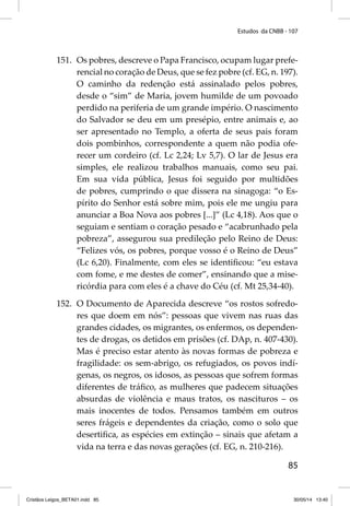 Estudos da CNBB - 107 
151. Os pobres, descreve o Papa Francisco, ocupam lugar prefe-rencial 
no coração de Deus, que se fez pobre (cf. EG, n. 197). 
O caminho da redenção está assinalado pelos pobres, 
desde o “sim” de Maria, jovem humilde de um povoado 
perdido na periferia de um grande império. O nascimento 
do Salvador se deu em um presépio, entre animais e, ao 
ser apresentado no Templo, a oferta de seus pais foram 
dois pombinhos, correspondente a quem não podia ofe-recer 
um cordeiro (cf. Lc 2,24; Lv 5,7). O lar de Jesus era 
simples, ele realizou trabalhos manuais, como seu pai. 
Em sua vida pública, Jesus foi seguido por multidões 
de pobres, cumprindo o que dissera na sinagoga: “o Es-pírito 
do Senhor está sobre mim, pois ele me ungiu para 
anunciar a Boa Nova aos pobres [...]” (Lc 4,18). Aos que o 
seguiam e sentiam o coração pesado e “acabrunhado pela 
pobreza”, assegurou sua predileção pelo Reino de Deus: 
“Felizes vós, os pobres, porque vosso é o Reino de Deus” 
(Lc 6,20). Finalmente, com eles se identifi cou: “eu estava 
com fome, e me destes de comer”, ensinando que a mise-ricórdia 
para com eles é a chave do Céu (cf. Mt 25,34-40). 
152. O Documento de Aparecida descreve “os rostos sofredo-res 
que doem em nós”: pessoas que vivem nas ruas das 
grandes cidades, os migrantes, os enfermos, os dependen-tes 
de drogas, os detidos em prisões (cf. DAp, n. 407-430). 
Mas é preciso estar atento às novas formas de pobreza e 
fragilidade: os sem-abrigo, os refugiados, os povos indí-genas, 
os negros, os idosos, as pessoas que sofrem formas 
diferentes de tráfi co, as mulheres que padecem situações 
absurdas de violência e maus tratos, os nascituros – os 
mais inocentes de todos. Pensamos também em outros 
seres frágeis e dependentes da criação, como o solo que 
desertifi ca, as espécies em extinção – sinais que afetam a 
vida na terra e das novas gerações (cf. EG, n. 210-216). 
85 
Cristãos Leigos_BETA01.indd 85 30/05/14 13:40 
 