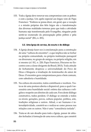Cristãos Leigos e Leigas na Igreja e na Sociedade 
153. Toda a Igreja deve renovar seu compromisso com os pobres 
86 
e com a justiça. Um apelo especial aos leigos vem de Papa 
Francisco: “Embora se possa dizer, em geral, que a vocação 
e a missão próprias dos fi éis leigos são a transformação 
das diversas realidades terrenas para que toda a atividade 
humana seja transformada pelo Evangelho, ninguém pode 
sentir-se exonerado da preocupação pelos pobres e pela 
justiça social” (EG, n. 201). 
5.5. Uma Igreja do serviço, da escuta e do diálogo 
154. A Igreja deseja fazer eco à conclamação para a construção 
de uma “cultura do encontro”, o que implica não se fechar 
na própria comunidade, na própria instituição paroquial 
ou diocesana, no grupo de amigos, na própria religião, em 
si mesmo (cf. EG, n. 220; Papa Francisco, Discurso no En-contro 
com a classe dirigente do Brasil, 2013). Toda atitude 
de fechamento despreza a universalidade do Povo de 
Deus e bloqueia a irradiação do testemunho do amor de 
Deus. O encontro gera compromissos para o bem comum, 
com sabedoria e humildade. 
155. Na cultura do encontro, todos contribuem e recebem. Tra-ta- 
se de uma postura aberta e disponível, para a qual é ne-cessária 
uma humildade social: estima das culturas e reli-giões 
e respeito aos direitos de cada um. Fora deste diálogo 
construtivo, todos perdem. O diálogo se estende a todos 
os níveis: gerações, povos, cultura popular, política, arte, 
tradições religiosas e outros. Afi nal, o ser humano é in-tersubjetividade, 
constrói-se e realiza-se como pessoa nas 
relações com os outros. Não é uma “consciência isolada”. 
156. Trata-se de um desafi o para toda a Igreja, passar de atitu-des 
fechadas à formação de uma nova cultura, que constrói 
Cristãos Leigos_BETA01.indd 86 30/05/14 13:40 
 