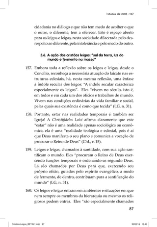 Estudos da CNBB - 107 
cidadania no diálogo e que não tem medo de acolher o que 
o outro, o diferente, tem a oferecer. Este é espaço aberto 
para os leigos e leigas, nesta sociedade dilacerada pelo des-respeito 
ao diferente, pela intolerância e pelo medo do outro. 
87 
5.6. A ação dos cristãos leigos: “sal da terra, luz do 
mundo e fermento na massa” 
157. Embora toda a refl exão sobre os leigos e leigas, desde o 
Concílio, reconheça a necessária atuação do laicato nas es-truturas 
eclesiais, há, nesta mesma refl exão, uma ênfase 
à índole secular dos leigos: “A índole secular caracteriza 
especialmente os leigos”. Eles “vivem no século, isto é, 
em todos e em cada um dos ofícios e trabalhos do mundo. 
Vivem nas condições ordinárias da vida familiar e social, 
pelas quais sua existência é como que tecida” (LG, n. 31). 
158. Portanto, estar nas realidades temporais é também ser 
Igreja! A Christifi deles Laici afi rma claramente que este 
“estar” não é uma realidade apenas sociológica ou econô-mica, 
ela é uma “realidade teológica e eclesial, pois é aí 
que Deus manifesta o seu plano e comunica a vocação de 
procurar o Reino de Deus” (ChL, n.15). 
159. Leigos e leigas, chamados à santidade, com sua ação san-tifi 
cam o mundo. Eles “procuram o Reino de Deus exer-cendo 
funções temporais e ordenando-as segundo Deus. 
Lá são chamados por Deus para que, exercendo seu 
próprio ofício, guiados pelo espírito evangélico, a modo 
de fermento, de dentro, contribuam para a santifi cação do 
mundo” (LG, n. 31). 
160. Os leigos e leigas entram em ambientes e situações em que 
nem sempre os membros da hierarquia ou mesmo os reli-giosos 
podem entrar. Eles “são especialmente chamados 
Cristãos Leigos_BETA01.indd 87 30/05/14 13:40 
 