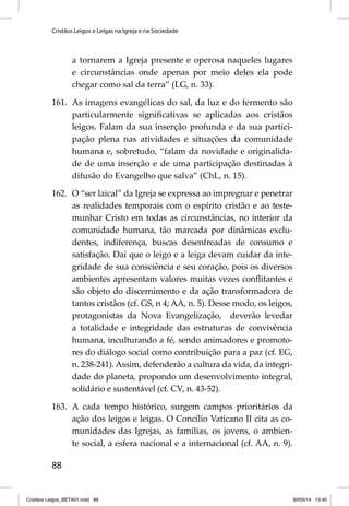 Cristãos Leigos e Leigas na Igreja e na Sociedade 
88 
a tornarem a Igreja presente e operosa naqueles lugares 
e circunstâncias onde apenas por meio deles ela pode 
chegar como sal da terra” (LG, n. 33). 
161. As imagens evangélicas do sal, da luz e do fermento são 
particularmente signifi cativas se aplicadas aos cristãos 
leigos. Falam da sua inserção profunda e da sua partici-pação 
plena nas atividades e situações da comunidade 
humana e, sobretudo, “falam da novidade e originalida-de 
de uma inserção e de uma participação destinadas à 
difusão do Evangelho que salva” (ChL, n. 15). 
162. O “ser laical” da Igreja se expressa ao impregnar e penetrar 
as realidades temporais com o espírito cristão e ao teste-munhar 
Cristo em todas as circunstâncias, no interior da 
comunidade humana, tão marcada por dinâmicas exclu-dentes, 
indiferença, buscas desenfreadas de consumo e 
satisfação. Daí que o leigo e a leiga devam cuidar da inte-gridade 
de sua consciência e seu coração, pois os diversos 
ambientes apresentam valores muitas vezes confl itantes e 
são objeto do discernimento e da ação transformadora de 
tantos cristãos (cf. GS, n 4; AA, n. 5). Desse modo, os leigos, 
protagonistas da Nova Evangelização, deverão levedar 
a totalidade e integridade das estruturas de convivência 
humana, inculturando a fé, sendo animadores e promoto-res 
do diálogo social como contribuição para a paz (cf. EG, 
n. 238-241). Assim, defenderão a cultura da vida, da integri-dade 
do planeta, propondo um desenvolvimento integral, 
solidário e sustentável (cf. CV, n. 43-52). 
163. A cada tempo histórico, surgem campos prioritários da 
ação dos leigos e leigas. O Concílio Vaticano II cita as co-munidades 
das Igrejas, as famílias, os jovens, o ambien-te 
social, a esfera nacional e a internacional (cf. AA, n. 9). 
Cristãos Leigos_BETA01.indd 88 30/05/14 13:40 
 