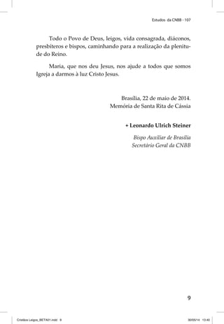 Estudos da CNBB - 107 
Todo o Povo de Deus, leigos, vida consagrada, diáconos, 
presbíteros e bispos, caminhando para a realização da plenitu-de 
do Reino. 
Maria, que nos deu Jesus, nos ajude a todos que somos 
9 
Igreja a darmos à luz Cristo Jesus. 
Brasília, 22 de maio de 2014. 
Memória de Santa Rita de Cássia 
+ Leonardo Ulrich Steiner 
Bispo Auxiliar de Brasília 
Secretário Geral da CNBB 
Cristãos Leigos_BETA01.indd 9 30/05/14 13:40 
 