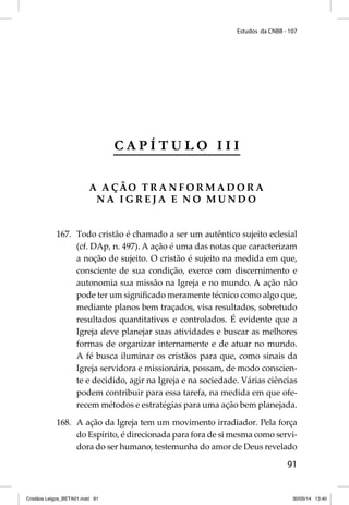 Estudos da CNBB - 107 
91 
C A P Í T U L O I I I 
A AÇÃO TRANFORMADORA 
NA IGREJA E NO MUNDO 
167. Todo cristão é chamado a ser um autêntico sujeito eclesial 
(cf. DAp, n. 497). A ação é uma das notas que caracterizam 
a noção de sujeito. O cristão é sujeito na medida em que, 
consciente de sua condição, exerce com discernimento e 
autonomia sua missão na Igreja e no mundo. A ação não 
pode ter um signifi cado meramente técnico como algo que, 
mediante planos bem traçados, visa resultados, sobretudo 
resultados quantitativos e controlados. É evidente que a 
Igreja deve planejar suas atividades e buscar as melhores 
formas de organizar internamente e de atuar no mundo. 
A fé busca iluminar os cristãos para que, como sinais da 
Igreja servidora e missionária, possam, de modo conscien-te 
e decidido, agir na Igreja e na sociedade. Várias ciências 
podem contribuir para essa tarefa, na medida em que ofe-recem 
métodos e estratégias para uma ação bem planejada. 
168. A ação da Igreja tem um movimento irradiador. Pela força 
do Espírito, é direcionada para fora de si mesma como servi-dora 
do ser humano, testemunha do amor de Deus revelado 
Cristãos Leigos_BETA01.indd 91 30/05/14 13:40 
 