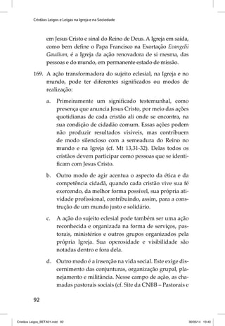 Cristãos Leigos e Leigas na Igreja e na Sociedade 
92 
em Jesus Cristo e sinal do Reino de Deus. A Igreja em saída, 
como bem defi ne o Papa Francisco na Exortação Evangelii 
Gaudium, é a Igreja da ação renovadora de si mesma, das 
pessoas e do mundo, em permanente estado de missão. 
169. A ação transformadora do sujeito eclesial, na Igreja e no 
mundo, pode ter diferentes signifi cados ou modos de 
realização: 
a. Primeiramente um signifi cado testemunhal, como 
presença que anuncia Jesus Cristo, por meio das ações 
quotidianas de cada cristão ali onde se encontra, na 
sua condição de cidadão comum. Essas ações podem 
não produzir resultados visíveis, mas contribuem 
de modo silencioso com a semeadura do Reino no 
mundo e na Igreja (cf. Mt 13,31-32). Delas todos os 
cristãos devem participar como pessoas que se identi-fi 
cam com Jesus Cristo. 
b. Outro modo de agir acentua o aspecto da ética e da 
competência cidadã, quando cada cristão vive sua fé 
exercendo, da melhor forma possível, sua própria ati-vidade 
profi ssional, contribuindo, assim, para a cons-trução 
de um mundo justo e solidário. 
c. A ação do sujeito eclesial pode também ser uma ação 
reconhecida e organizada na forma de serviços, pas-torais, 
ministérios e outros grupos organizados pela 
própria Igreja. Sua operosidade e visibilidade são 
notadas dentro e fora dela. 
d. Outro modo é a inserção na vida social. Este exige dis-cernimento 
das conjunturas, organização grupal, pla-nejamento 
e militância. Nesse campo de ação, as cha-madas 
pastorais sociais (cf. Site da CNBB – Pastorais e 
Cristãos Leigos_BETA01.indd 92 30/05/14 13:40 
 