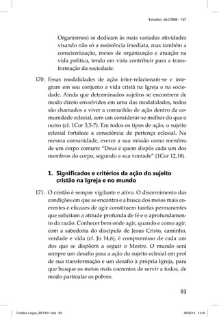 Estudos da CNBB - 107 
Organismos) se dedicam às mais variadas atividades 
visando não só a assistência imediata, mas também a 
conscientização, meios de organização e atuação na 
vida política, tendo em vista contribuir para a trans-formação 
93 
da sociedade. 
170. Essas modalidades de ação inter-relacionam-se e inte-gram 
em seu conjunto a vida cristã na Igreja e na socie-dade. 
Ainda que determinados sujeitos se encontrem de 
modo direto envolvidos em uma das modalidades, todos 
são chamados a viver a comunhão de ação dentro da co-munidade 
eclesial, sem um considerar-se melhor do que o 
outro (cf. 1Cor 3,5-7). Em todos os tipos de ação, o sujeito 
eclesial fortalece a consciência de pertença eclesial. Na 
mesma comunidade, exerce a sua missão como membro 
de um corpo comum: “Deus é quem dispôs cada um dos 
membros do corpo, segundo a sua vontade” (1Cor 12,18). 
1. Signifi cados e critérios da ação do sujeito 
cristão na Igreja e no mundo 
171. O cristão é sempre vigilante e ativo. O discernimento das 
condições em que se encontra e a busca dos meios mais co-erentes 
e efi cazes de agir constituem tarefas permanentes 
que solicitam a atitude profunda de fé e o aprofundamen-to 
da razão. Conhecer bem onde agir, quando e como agir, 
com a sabedoria do discípulo de Jesus Cristo, caminho, 
verdade e vida (cf. Jo 14,6), é compromisso de cada um 
dos que se dispõem a seguir o Mestre. O mundo será 
sempre um desafi o para a ação do sujeito eclesial em prol 
de sua transformação e um desafi o à própria Igreja, para 
que busque os meios mais coerentes de servir a todos, de 
modo particular os pobres. 
Cristãos Leigos_BETA01.indd 93 30/05/14 13:40 
 