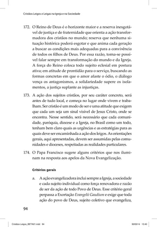 Cristãos Leigos e Leigas na Igreja e na Sociedade 
172. O Reino de Deus é o horizonte maior e a reserva inesgotá-vel 
94 
de justiça e de fraternidade que orienta a ação transfor-madora 
dos cristãos no mundo; reserva que nenhuma si-tuação 
histórica poderá esgotar e que anima cada geração 
a buscar as condições mais adequadas para a convivência 
de todos os fi lhos de Deus. Por essa razão, torna-se possí-vel 
falar sempre em transformação do mundo e da Igreja. 
A força do Reino coloca todo sujeito eclesial em postura 
ativa; em atitude de prontidão para o serviço, buscando as 
formas concretas em que o amor afaste o ódio, o diálogo 
vença os antagonismos, a solidariedade supere os isola-mentos, 
a justiça suplante as injustiças. 
173. A ação dos sujeitos cristãos, por seu caráter concreto, será 
antes de tudo local, e começa no lugar onde vivem e traba-lham. 
Ser cristão é um modo de ser e uma atitude que exigem 
que cada um seja um sinal visível de Jesus Cristo, onde se 
encontra. Nesse sentido, será necessário que cada comuni-dade, 
paróquia, diocese e a Igreja, no Brasil como um todo, 
tenham bem claro quais as urgências e as estratégias para as 
quais deve ser encaminhada a ação dos leigos. As orientações 
gerais, aqui apresentadas, devem ser assumidas pelas comu-nidades 
e dioceses, respeitadas as realidades particulares. 
174. O Papa Francisco sugere alguns critérios que nos ilumi-nam 
na resposta aos apelos da Nova Evangelização. 
Critérios gerais 
a. A ação evangelizadora inclui sempre a Igreja, a sociedade 
e cada sujeito individual como força renovadora e razão 
de ser da ação de todo Povo de Deus. Esse critério geral 
perpassa a Exortação Evangelii Gaudium e exige que toda 
ação do povo de Deus, sujeito coletivo que evangeliza, 
Cristãos Leigos_BETA01.indd 94 30/05/14 13:40 
 