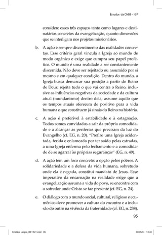 Estudos da CNBB - 107 
considere esses três espaços tanto como lugares e desti-natários 
concretos da evangelização, quanto dimensões 
95 
que se interligam nos projetos missionários. 
b. A ação é sempre discernimento das realidades concre-tas. 
Esse critério geral vincula a Igreja ao mundo de 
modo orgânico e exige que cumpra seu papel profé-tico. 
O mundo é uma realidade a ser constantemente 
discernida. Não deve ser rejeitado ou assumido por si 
mesmo e em qualquer condição. Dentro do mundo, a 
Igreja busca demarcar sua posição a partir do Reino 
de Deus; rejeita tudo o que vai contra o Reino, inclu-sive 
as infl uências negativas da sociedade e da cultura 
atual (mundanismo) dentro dela; assume aquilo que 
os tempos atuais oferecem de positivo para a vida 
humana e que constituem já sinais do Reino na história. 
c. A ação é preferível à estabilidade e à estagnação. 
Todos somos convidados a sair da própria comodida-de 
e a alcançar as periferias que precisam da luz do 
Evangelho (cf. EG, n. 20). “Prefi ro uma Igreja aciden-tada, 
ferida e enlameada por ter saído pelas estradas, 
a uma Igreja enferma pelo fechamento e a comodida-de 
de se agarrar às próprias seguranças” (EG, n. 49). 
d. A ação tem um foco concreto: a opção pelos pobres. A 
solidariedade e a defesa da vida humana, sobretudo 
onde ela é negada, constitui mandato de Jesus. Esse 
imperativo da encarnação na realidade exige que a 
evangelização assuma a vida do povo, se encontre com 
o sofredor onde Cristo se faz presente (cf. EG, n. 24). 
e. O diálogo com o mundo social, cultural, religioso e ecu-mênico 
deve promover a cultura do encontro e a inclu-são 
do outro na vivência da fraternidade (cf. EG, n. 238). 
Cristãos Leigos_BETA01.indd 95 30/05/14 13:40 
 