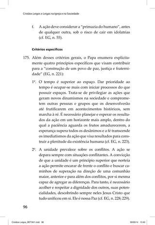 Cristãos Leigos e Leigas na Igreja e na Sociedade 
96 
f. A ação deve considerar a “primazia do humano”, antes 
de qualquer outra, sob o risco de cair em idolatrias 
(cf. EG, n. 55). 
Critérios específi cos 
175. Além desses critérios gerais, o Papa enumera explicita-mente 
quatro princípios específi cos que visam contribuir 
para a “construção de um povo de paz, justiça e fraterni-dade” 
(EG, n. 221): 
1º. O tempo é superior ao espaço. Dar prioridade ao 
tempo é ocupar-se mais com iniciar processos do que 
possuir espaços. Trata-se de privilegiar as ações que 
geram novos dinamismos na sociedade e comprome-tem 
outras pessoas e grupos que os desenvolverão 
até frutifi carem em acontecimentos históricos, sem 
marcha à ré. É necessário planejar e esperar os resulta-dos 
da ação em um horizonte mais amplo, dentro do 
qual a paciência aguarda os frutos amadurecerem, a 
esperança supera todos os desânimos e a fé transcende 
os imediatismos da ação que visa resultados para cons-truir 
a plenitude da existência humana (cf. EG, n. 223). 
2º. A unidade prevalece sobre os confl itos. A ação se 
depara sempre com situações confl itantes. A convicção 
de que a unidade é um princípio superior que norteia 
a ação permite encarar de frente o confl ito e buscar ca-minhos 
de superação na direção de uma comunhão 
maior, anterior e para além dos confl itos, por si mesma 
capaz de agregar as diferenças. Para tanto, é necessário 
acolher e respeitar a dignidade dos outros, suas poten-cialidades, 
descobrindo sempre neles Jesus Cristo que 
tudo unifi cou em si. Ele é nossa Paz (cf. EG, n. 228; 229). 
Cristãos Leigos_BETA01.indd 96 30/05/14 13:40 
 