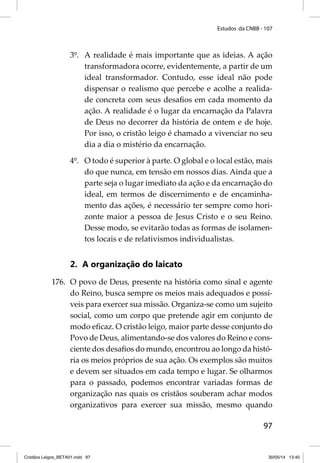 Estudos da CNBB - 107 
3º. A realidade é mais importante que as ideias. A ação 
transformadora ocorre, evidentemente, a partir de um 
ideal transformador. Contudo, esse ideal não pode 
dispensar o realismo que percebe e acolhe a realida-de 
concreta com seus desafi os em cada momento da 
ação. A realidade é o lugar da encarnação da Palavra 
de Deus no decorrer da história de ontem e de hoje. 
Por isso, o cristão leigo é chamado a vivenciar no seu 
dia a dia o mistério da encarnação. 
4º. O todo é superior à parte. O global e o local estão, mais 
do que nunca, em tensão em nossos dias. Ainda que a 
parte seja o lugar imediato da ação e da encarnação do 
ideal, em termos de discernimento e de encaminha-mento 
das ações, é necessário ter sempre como hori-zonte 
maior a pessoa de Jesus Cristo e o seu Reino. 
Desse modo, se evitarão todas as formas de isolamen-tos 
97 
locais e de relativismos individualistas. 
2. A organização do laicato 
176. O povo de Deus, presente na história como sinal e agente 
do Reino, busca sempre os meios mais adequados e possí-veis 
para exercer sua missão. Organiza-se como um sujeito 
social, como um corpo que pretende agir em conjunto de 
modo efi caz. O cristão leigo, maior parte desse conjunto do 
Povo de Deus, alimentando-se dos valores do Reino e cons-ciente 
dos desafi os do mundo, encontrou ao longo da histó-ria 
os meios próprios de sua ação. Os exemplos são muitos 
e devem ser situados em cada tempo e lugar. Se olharmos 
para o passado, podemos encontrar variadas formas de 
organização nas quais os cristãos souberam achar modos 
organizativos para exercer sua missão, mesmo quando 
Cristãos Leigos_BETA01.indd 97 30/05/14 13:40 
 