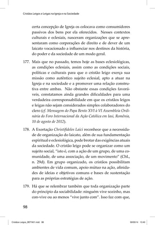 Cristãos Leigos e Leigas na Igreja e na Sociedade 
98 
certa concepção de Igreja os colocava como consumidores 
passivos dos bens por ela oferecidos. Nesses contextos 
culturais e eclesiais, nasceram organizações que se apre-sentaram 
como corporações de direito e de dever de um 
laicato vocacionado a infl uenciar nos destinos da história, 
do poder e da sociedade de um modo geral. 
177. Mais que no passado, temos hoje as bases eclesiológicas, 
as condições eclesiais, assim como as condições sociais, 
políticas e culturais para que o cristão leigo exerça sua 
missão como autêntico sujeito eclesial, apto a atuar na 
Igreja e na sociedade e a promover uma relação constru-tiva 
entre ambas. Não obstante essas condições favorá-veis, 
constatamos ainda grandes difi culdades para uma 
verdadeira corresponsabilidade em que os cristãos leigos 
e leigas não sejam considerados simples colaboradores do 
clero (cf. Mensagem do Papa Bento XVI à VI Assembleia Ordi-nária 
do Foro Internacional da Ação Católica em Iasi, Romênia, 
10 de agosto de 2012). 
178. A Exortação Christifi deles Laici reconhece que a necessida-de 
de organização do laicato, além de sua fundamentação 
espiritual e eclesiológica, pode brotar das exigências atuais 
da sociedade. O cristão leigo pode se organizar como um 
sujeito social, “isto é, com a ação de um grupo, de uma co-munidade, 
de uma associação, de um movimento” (ChL, 
n. 29d). Em grupo organizado, os cristãos possibilitam 
ambientes de vida comum, apoio mútuo na ação, afi nida-des 
de ideias e objetivos comuns e bases de sustentação 
para as próprias estratégias de ação. 
179. Há que se relembrar também que toda organização parte 
do princípio da sociabilidade: ninguém vive sozinho, mas 
con-vive ou ao menos “vive junto com”. Isso faz com que, 
Cristãos Leigos_BETA01.indd 98 30/05/14 13:40 
 