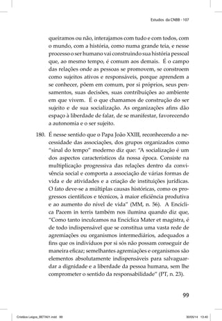 Estudos da CNBB - 107 
queiramos ou não, interajamos com tudo e com todos, com 
o mundo, com a história, como numa grande teia, e nesse 
processo o ser humano vai construindo sua história pessoal 
que, ao mesmo tempo, é comum aos demais. É o campo 
das relações onde as pessoas se promovem, se constroem 
como sujeitos ativos e responsáveis, porque aprendem a 
se conhecer, põem em comum, por si próprios, seus pen-samentos, 
suas decisões, suas contribuições ao ambiente 
em que vivem. É o que chamamos de construção do ser 
sujeito e de sua socialização. As organizações afi ns dão 
espaço à liberdade de falar, de se manifestar, favorecendo 
a autonomia e o ser sujeito. 
180. É nesse sentido que o Papa João XXIII, reconhecendo a ne-cessidade 
das associações, dos grupos organizados como 
“sinal do tempo” moderno diz que: “A socialização é um 
dos aspectos característicos da nossa época. Consiste na 
multiplicação progressiva das relações dentro da convi-vência 
social e comporta a associação de várias formas de 
vida e de atividades e a criação de instituições jurídicas. 
O fato deve-se a múltiplas causas históricas, como os pro-gressos 
científi cos e técnicos, à maior efi ciência produtiva 
e ao aumento do nível de vida” (MM, n. 56). A Encícli-ca 
Pacem in terris também nos ilumina quando diz que, 
“Como tanto inculcamos na Encíclica Mater et magistra, é 
de todo indispensável que se constitua uma vasta rede de 
agremiações ou organismos intermediários, adequados a 
fi ns que os indivíduos por si sós não possam conseguir de 
maneira efi caz; semelhantes agremiações e organismos são 
elementos absolutamente indispensáveis para salvaguar-dar 
a dignidade e a liberdade da pessoa humana, sem lhe 
comprometer o sentido da responsabilidade” (PT, n. 23). 
99 
Cristãos Leigos_BETA01.indd 99 30/05/14 13:40 
 