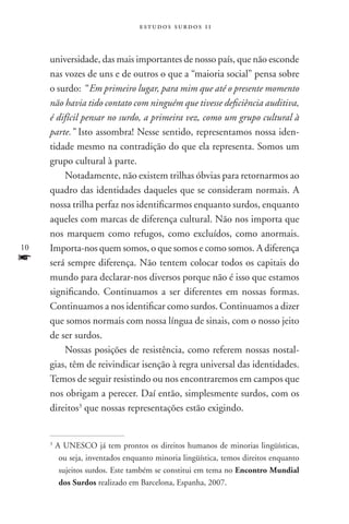 estudos surdos 11



     universidade, das mais importantes de nosso país, que não esconde
     nas vozes de uns e de outros o que a “maioria social” pensa sobre
     o surdo: “Em primeiro lugar, para mim que até o presente momento
     não havia tido contato com ninguém que tivesse deficiência auditiva,
     é difícil pensar no surdo, a primeira vez, como um grupo cultural à
     parte.” Isto assombra! Nesse sentido, representamos nossa iden-
     tidade mesmo na contradição do que ela representa. Somos um
     grupo cultural à parte.
         Notadamente, não existem trilhas óbvias para retornarmos ao
     quadro das identidades daqueles que se consideram normais. A
     nossa trilha perfaz nos identificarmos enquanto surdos, enquanto
     aqueles com marcas de diferença cultural. Não nos importa que
     nos marquem como refugos, como excluídos, como anormais.
10   Importa-nos quem somos, o que somos e como somos. A diferença
f    será sempre diferença. Não tentem colocar todos os capitais do
     mundo para declarar-nos diversos porque não é isso que estamos
     significando. Continuamos a ser diferentes em nossas formas.
     Continuamos a nos identificar como surdos. Continuamos a dizer
     que somos normais com nossa língua de sinais, com o nosso jeito
     de ser surdos.
         Nossas posições de resistência, como referem nossas nostal-
     gias, têm de reivindicar isenção à regra universal das identidades.
     Temos de seguir resistindo ou nos encontraremos em campos que
     nos obrigam a perecer. Daí então, simplesmente surdos, com os
     direitos3 que nossas representações estão exigindo.


     3
         A UNESCO já tem prontos os direitos humanos de minorias lingüísticas,
          ou seja, inventados enquanto minoria lingüística, temos direitos enquanto
          sujeitos surdos. Este também se constitui em tema no Encontro Mundial
          dos Surdos realizado em Barcelona, Espanha, 2007.
 