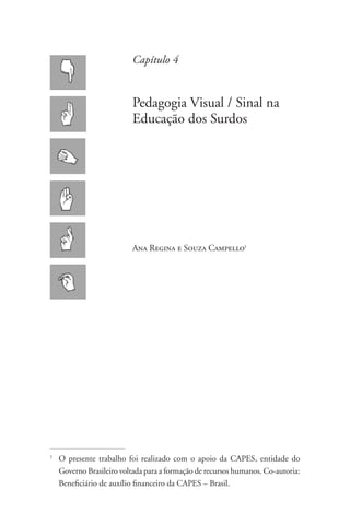 Capítulo 4


                            Pedagogia Visual / Sinal na
                            Educação dos Surdos




                            Ana Regina e Souza Campello1




1
    	O presente trabalho foi realizado com o apoio da CAPES, entidade do
     Governo Brasileiro voltada para a formação de recursos humanos. Co-autoria:
     Beneficiário de auxílio financeiro da CAPES – Brasil.
 