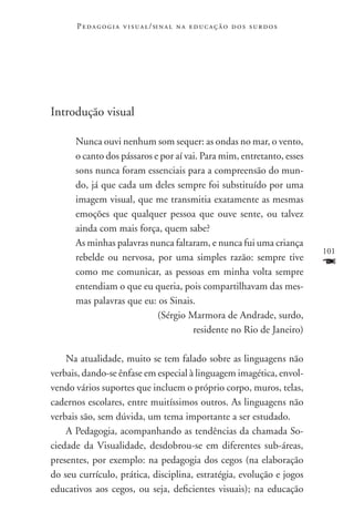 P e d a g o g i a v i s u a l / si n a l n a e d u c a ç ã o d o s s u r d o s




Introdução visual

      Nunca ouvi nenhum som sequer: as ondas no mar, o vento,
      o canto dos pássaros e por aí vai. Para mim, entretanto, esses
      sons nunca foram essenciais para a compreensão do mun-
      do, já que cada um deles sempre foi substituído por uma
      imagem visual, que me transmitia exatamente as mesmas
      emoções que qualquer pessoa que ouve sente, ou talvez
      ainda com mais força, quem sabe?
      As minhas palavras nunca faltaram, e nunca fui uma criança
                                                                                       101
      rebelde ou nervosa, por uma simples razão: sempre tive
      como me comunicar, as pessoas em minha volta sempre
                                                                                       F
      entendiam o que eu queria, pois compartilhavam das mes-
      mas palavras que eu: os Sinais.
                            (Sérgio Marmora de Andrade, surdo,
                                      residente no Rio de Janeiro)

    Na atualidade, muito se tem falado sobre as linguagens não
verbais, dando-se ênfase em especial à linguagem imagética, envol-
vendo vários suportes que incluem o próprio corpo, muros, telas,
cadernos escolares, entre muitíssimos outros. As linguagens não
verbais são, sem dúvida, um tema importante a ser estudado.
    A Pedagogia, acompanhando as tendências da chamada So-
ciedade da Visualidade, desdobrou-se em diferentes sub-áreas,
presentes, por exemplo: na pedagogia dos cegos (na elaboração
do seu currículo, prática, disciplina, estratégia, evolução e jogos
educativos aos cegos, ou seja, deficientes visuais); na educação
 