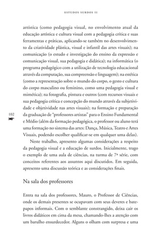 estudos surdos 11



      artística (como pedagogia visual, no envolvimento atual da
      educação artística e cultura visual com a pedagogia crítica e suas
      ferramentas e práticas, aplicando-se também no desenvolvimen-
      to da criatividade plástica, visual e infantil das artes visuais); na
      comunicação (o estudo e investigação do ensino da expressão e
      comunicação visual, sua pedagogia e didática); na informática (o
      programa pedagógico com a utilização de tecnologia educacional
      através da computação, sua compreensão e linguagem); na estética
      (como a representação sobre o mundo do corpo, o gesto e cultura
      do corpo masculino ou feminino, como uma pedagogia visual e
      mimética); na fotografia, pintura e outros (com recursos visuais e
      sua pedagogia crítica e concepção do mundo através da subjetivi-
      dade e objetividade nas artes visuais); na formação e preparação
102   da graduação de “professores artistas” para o Ensino Fundamental
f     e Médio (além da formação pedagógica, o professor ou aluno terá
      uma formação no sistema das artes: Dança, Música, Teatro e Artes
      Visuais, podendo escolher qualificar-se em qualquer uma delas).
          Neste trabalho, apresento algumas considerações a respeito
      da pedagogia visual e a educação de surdos. Inicialmente, trago
      o exemplo de uma aula de ciências, na turma de 7ª série, com
      conceitos referentes aos assuntos aqui discutidos. Em seguida,
      apresento uma discussão teórica e as considerações finais.

      Na sala dos professores

      Entra na sala dos professores, Mauro, o Professor de Ciências,
      onde os demais presentes se ocupavam com seus deveres e bate-
      papos informais. Com o semblante constrangido, deixa cair os
      livros didáticos em cima da mesa, chamando-lhes a atenção com
      um barulho ensurdecedor. Alguns o olham com surpresa e uma
 