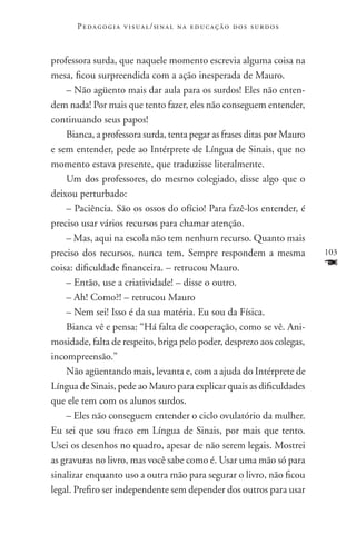 P e d a g o g i a v i s u a l / si n a l n a e d u c a ç ã o d o s s u r d o s



professora surda, que naquele momento escrevia alguma coisa na
mesa, ficou surpreendida com a ação inesperada de Mauro.
    – Não agüento mais dar aula para os surdos! Eles não enten-
dem nada! Por mais que tento fazer, eles não conseguem entender,
continuando seus papos!
    Bianca, a professora surda, tenta pegar as frases ditas por Mauro
e sem entender, pede ao Intérprete de Língua de Sinais, que no
momento estava presente, que traduzisse literalmente.
    Um dos professores, do mesmo colegiado, disse algo que o
deixou perturbado:
    – Paciência. São os ossos do ofício! Para fazê-los entender, é
preciso usar vários recursos para chamar atenção.
    – Mas, aqui na escola não tem nenhum recurso. Quanto mais
preciso dos recursos, nunca tem. Sempre respondem a mesma                               103
coisa: dificuldade financeira. – retrucou Mauro.                                        F
    – Então, use a criatividade! – disse o outro.
    – Ah! Como?! – retrucou Mauro
    – Nem sei! Isso é da sua matéria. Eu sou da Física.
    Bianca vê e pensa: “Há falta de cooperação, como se vê. Ani-
mosidade, falta de respeito, briga pelo poder, desprezo aos colegas,
incompreensão.”
    Não agüentando mais, levanta e, com a ajuda do Intérprete de
Língua de Sinais, pede ao Mauro para explicar quais as dificuldades
que ele tem com os alunos surdos.
    – Eles não conseguem entender o ciclo ovulatório da mulher.
Eu sei que sou fraco em Língua de Sinais, por mais que tento.
Usei os desenhos no quadro, apesar de não serem legais. Mostrei
as gravuras no livro, mas você sabe como é. Usar uma mão só para
sinalizar enquanto uso a outra mão para segurar o livro, não ficou
legal. Prefiro ser independente sem depender dos outros para usar
 