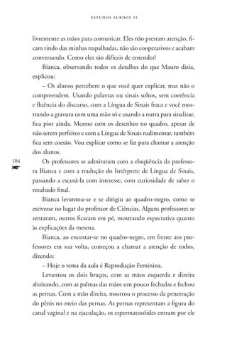 estudos surdos 11



      livremente as mãos para comunicar. Eles não prestam atenção, fi-
      cam rindo das minhas trapalhadas, não são cooperativos e acabam
      conversando. Como eles são difíceis de entender!
           Bianca, observando todos os detalhes do que Mauro dizia,
      explicou:
           – Os alunos percebem o que você quer explicar, mas não o
      compreendem. Usando palavras ou sinais soltos, sem coerência
      e fluência do discurso, com a Língua de Sinais fraca e você mos-
      trando a gravura com uma mão só e usando a outra para sinalizar,
      fica pior ainda. Mesmo com os desenhos no quadro, apesar de
      não serem perfeitos e com a Língua de Sinais rudimentar, também
      fica sem coesão. Vou explicar como se faz para chamar a atenção
      dos alunos.
104        Os professores se admiraram com a eloqüência da professo-
f     ra Bianca e com a tradução do Intérprete de Língua de Sinais,
      passando a escutá-la com interesse, com curiosidade de saber o
      resultado final.
           Bianca levantou-se e se dirigiu ao quadro-negro, como se
      estivesse no lugar do professor de Ciências. Alguns professores se
      sentaram, outros ficaram em pé, mostrando expectativa quanto
      às explicações da mesma.
           Bianca, ao encostar-se no quadro-negro, em frente aos pro-
      fessores em sua volta, começou a chamar a atenção de todos,
      dizendo:
           – Hoje o tema da aula é Reprodução Feminina.
           Levantou os dois braços, com as mãos esquerda e direita
      abaixando, com as palmas das mãos um pouco fechadas e fechou
      as pernas. Com a mão direita, mostrou o processo da penetração
      do pênis no meio das pernas. As pernas representam a figura do
      canal vaginal e na ejaculação, os espermatozóides entram por ele
 
