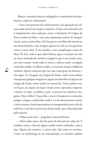 estudos surdos 11



           Bianca, somando todas as indagações e comentários dos pro-
      fessores, explicou calmamente:
           – Isso é um processo de conhecimento e da aquisição da cul-
      tura surda através da imagem semiótica. O que estou fazendo não
      é simplesmente uma tradução, como o Intérprete de Língua de
      Sinais acabou de falar, e sim uma explanação através da imagem
      visual, como o outro disse. De fato parece um filme de cinema ou
      um documentário, cuja imagem aparece na tela ou nas gravuras,
      como o outro disse. É tão simples e sem complicação, como ela
      disse. De fato, tudo o que todos falaram agora se juntam em um
      só. Isso é chamado de semiótica imagética, que é um estudo novo,
      um novo campo visual onde se insere a cultura surda, a imagem
      visual dos surdos, os olhares surdos, os recursos visuais e didáticos
106
f     também. Quero esclarecer que isto não é um gesto ou mímica, e
      sim signo. É a imagem em Língua de Sinais, onde vocês podem
      transportar qualquer imagem ou signos em desenhos ou figuras em
      Língua de Sinais, como acabei de mostrá-los. Vocês podem usar
      os braços, os corpos, os traços visuais como expressões corporais
      e faciais, as mãos, os dedos, os pés, as pernas em semiótica ima-
      gética. Não é difícil. O que falta a vocês é freqüentar as rodas dos
      amigos, colegas e conhecidos surdos. Lá eles demonstram muitos
      e ricos recursos visuais que podem ser transportados para a sala de
      aula! Isso é um dos recursos da cultura surda, que é desconhecido
      pela maioria.
           – Todos usam isso? – perguntou uma professora.
           – Nem todos usam. Isto faz parte do discurso de cada um. E
      também conta o fato de alguns surdos serem oralizados, outros
      não. Alguns são criativos, e outros não. São como os ouvintes.
      Como no marketing ou na comunicação, os ouvintes podem
 
