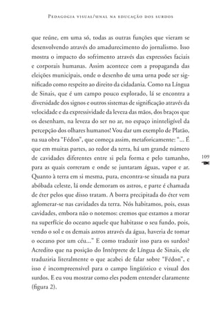 P e d a g o g i a v i s u a l / si n a l n a e d u c a ç ã o d o s s u r d o s



que reúne, em uma só, todas as outras funções que vieram se
desenvolvendo através do amadurecimento do jornalismo. Isso
mostra o impacto do sofrimento através das expressões faciais
e corporais humanas. Assim acontece com a propaganda das
eleições municipais, onde o desenho de uma urna pode ser sig-
nificado como respeito ao direito da cidadania. Como na Língua
de Sinais, que é um campo pouco explorado, lá se encontra a
diversidade dos signos e outros sistemas de significação através da
velocidade e da expressividade da leveza das mãos, dos braços que
os desenham, na leveza do ser no ar, no espaço ininteligível da
percepção dos olhares humanos! Vou dar um exemplo de Platão,
na sua obra “Fédon”, que começa assim, metaforicamente: “... É
que em muitas partes, ao redor da terra, há um grande número
de cavidades diferentes entre si pela forma e pelo tamanho,                            109

para as quais correram e onde se juntaram águas, vapor e ar.                           F
Quanto à terra em si mesma, pura, encontra-se situada na pura
abóbada celeste, lá onde demoram os astros, e parte é chamada
de éter pelos que disso tratam. A borra precipitada do éter vem
aglomerar-se nas cavidades da terra. Nós habitamos, pois, essas
cavidades, embora não o notemos: cremos que estamos a morar
na superfície do oceano aquele que habitasse o seu fundo, pois,
vendo o sol e os demais astros através da água, haveria de tomar
o oceano por um céu...” E como traduzir isso para os surdos?
Acredito que na posição do Intérprete de Língua de Sinais, ele
traduziria literalmente o que acabei de falar sobre “Fédon”, e
isso é incompreensível para o campo lingüístico e visual dos
surdos. E eu vou mostrar como eles podem entender claramente
(figura 2).
 
