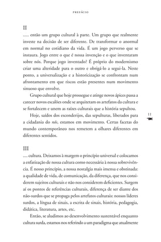 p r e f ác i o



II
..... então um grupo cultural à parte. Um grupo que realmente
investe na decisão de ser diferente. De transformar o anormal
em normal no cotidiano da vida. É um jogo perverso que se
instaura. Jogo entre o que é nossa invenção e o que inventaram
sobre nós. Porque jogo inventado? É próprio do modernismo
criar uma alteridade para o outro e obrigá-lo a segui-la. Neste
ponto, a universalização e a historicização se confrontam num
afrontamento em que riscos estão presentes num movimento
sinuoso que envolve.
      Grupo cultural que hoje prossegue e atinge novos ápices passa a
carecer novos escalões onde se arquitetam os artefatos da cultura e
se fortalecem e unem as raízes culturais que a história sepultou.
      Hoje, saídos dos esconderijos, das sepulturas, liberados para     11

a cidadania do nós, estamos em movimento. Certas facetas do             F
mundo contemporâneo nos remetem a olhares diferentes em
diferentes sentidos.

III
.... cultura. Deixamos à margem o princípio universal e colocamos
a enfatização de nossa cultura como necessária à nossa sobrevivên-
cia. É nosso princípio, a nossa nostalgia mais imensa e obstinada:
a qualidade de vida, de comunicação, da diferença, que nos consi-
derem sujeitos culturais e não nos considerem deficientes. Surgem
aí os pontos de referências culturais, diferença de ser diante dos
não-surdos que se propaga pelos artefatos culturais: nossos líderes
surdos, a língua de sinais, a escrita de sinais, história, pedagogia,
didática, literatura, artes, etc.
      Então, se aludimos ao desenvolvimento sustentável enquanto
cultura surda, estamos nos referindo a um paradigma que atualmente
 