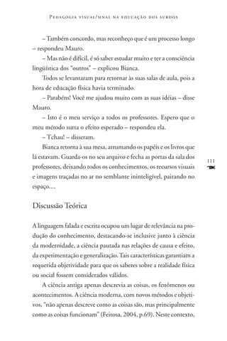 P e d a g o g i a v i s u a l / si n a l n a e d u c a ç ã o d o s s u r d o s



     – Também concordo, mas reconheço que é um processo longo
– respondeu Mauro.
     – Mas não é difícil, é só saber estudar muito e ter a consciência
lingüística dos “outros” – explicou Bianca.
     Todos se levantaram para retornar às suas salas de aula, pois a
hora de educação física havia terminado.
     – Parabéns! Você me ajudou muito com as suas idéias – disse
Mauro.
     – Isto é o meu serviço a todos os professores. Espero que o
meu método surta o efeito esperado – respondeu ela.
     – Tchau! – disseram.
     Bianca retorna à sua mesa, arrumando os papéis e os livros que
lá estavam. Guarda-os no seu arquivo e fecha as portas da sala dos
                                                                                        111
professores, deixando todos os conhecimentos, os recursos visuais                       F
e imagens traçadas no ar no semblante ininteligível, pairando no
espaço....

Discussão Teórica

A linguagem falada e escrita ocupou um lugar de relevância na pro-
dução do conhecimento, destacando-se inclusive junto à ciência
da modernidade, a ciência pautada nas relações de causa e efeito,
da experimentação e generalização. Tais características garantiam a
requerida objetividade para que os saberes sobre a realidade física
ou social fossem considerados válidos.
    A ciência antiga apenas descrevia as coisas, os fenômenos ou
acontecimentos. A ciência moderna, com novos métodos e objeti-
vos, “não apenas descreve como as coisas são, mas principalmente
como as coisas funcionam” (Feitosa, 2004, p.69). Neste contexto,
 