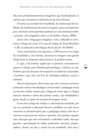 P e d a g o g i a v i s u a l / si n a l n a e d u c a ç ã o d o s s u r d o s



discursos predominantemente imagéticos que bombardeiam os
sujeitos que consomem conhecimento de novas formas.
    Vivemos na sociedade da visualidade, da esteticização da rea-
lidade, da transformação do real em imagens, cujas conseqüências
para o homem contemporâneo poderão ser a do anonimato sobre
o pessoal, a do imaginário sobre o real (Jobim e Souza, 2000).
    Junto com a linguagem imagética, volta a difundir-se nova-
mente a língua de sinais. É o caso da Língua de Sinais Brasileira
– LSB, reconhecida como língua oficial pela lei 10.436/02.
    Com características viso-espaciais, a LSB inscreve-se no lugar
da visualidade e, sem dúvida, encontra na imagem uma grande
aliada junto às propostas educacionais e às práticas sociais.
    E aqui, é de lembrar aquilo que se pontuou anteriormente
                                                                                       113
quanto à relação entre filosofia/epistemologia e ciência, ou seja,                     F
lembrar que este discurso viso-espacial é socialmente construído,
é histórico e que não está livre de ideologias políticas, sociais e
culturais.
    Através da pesquisa, observamos que não é comum encontrar
produções teórico-metodológicas relacionadas à pedagogia visual
na área dos surdos, mesmo que a língua de sinais (que é a língua
natural, materna e nativa das pessoas surdas, cuja modalidade é
gesto-visual), se apóie em recursos da imagem visual.
    É um novo campo de estudos e a demanda da sociedade, por
sua vez, pressiona a educação formal a modificar ou criar novos
conceitos ou denominações para a pedagogia visual, a fim de re-
orientar os processos de ensinar e aprender. Isto ajudará a propor
uma educação que não só beneficie o indivíduo surdo, mas que
garanta a participação de todos: professores, docentes, pesqui-
sadores, alunos, ou seja, a escola em sua totalidade. Esta área é
 