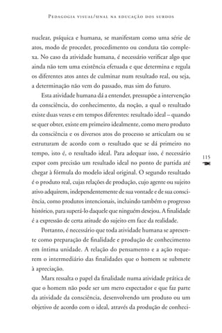 P e d a g o g i a v i s u a l / si n a l n a e d u c a ç ã o d o s s u r d o s



nuclear, psíquica e humana, se manifestam como uma série de
atos, modo de proceder, procedimento ou conduta tão comple-
xa. No caso da atividade humana, é necessário verificar algo que
ainda não tem uma existência efetuada e que determina e regula
os diferentes atos antes de culminar num resultado real, ou seja,
a determinação não vem do passado, mas sim do futuro.
     Esta atividade humana dá a entender, pressupõe a intervenção
da consciência, do conhecimento, da noção, a qual o resultado
existe duas vezes e em tempos diferentes: resultado ideal – quando
se quer obter, existe em primeiro idealmente, como mero produto
da consciência e os diversos atos do processo se articulam ou se
estruturam de acordo com o resultado que se dá primeiro no
tempo, isto é, o resultado ideal. Para adequar isso, é necessário
                                                                                        115
expor com precisão um resultado ideal no ponto de partida até                           F
chegar à fórmula do modelo ideal original. O segundo resultado
é o produto real, cujas relações de produção, cujo agente ou sujeito
ativo adquirem, independentemente de sua vontade e de sua consci-
ência, como produtos intencionais, incluindo também o progresso
histórico, para superá-lo daquele que ninguém desejou. A finalidade
é a expressão de certa atitude do sujeito em face da realidade.
     Portanto, é necessário que toda atividade humana se apresen-
te como preparação de finalidade e produção de conhecimento
em íntima unidade. A relação do pensamento e a ação reque-
rem o intermediário das finalidades que o homem se submete
à apreciação.
     Marx ressalta o papel da finalidade numa atividade prática de
que o homem não pode ser um mero expectador e que faz parte
da atividade da consciência, desenvolvendo um produto ou um
objetivo de acordo com o ideal, através da produção de conheci-
 