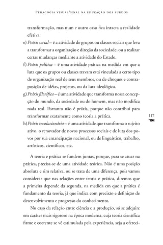 P e d a g o g i a v i s u a l / si n a l n a e d u c a ç ã o d o s s u r d o s



  transformação, mas num e outro caso fica intacta a realidade
  efetiva.
e)	Práxis social – é a atividade de grupos ou classes sociais que leva
  a transformar a organização e direção da sociedade, ou a realizar
  certas mudanças mediante a atividade do Estado.
f )	Práxis política – é uma atividade prática na medida em que a
  luta que os grupos ou classes travam está vinculada a certo tipo
  de organização real de seus membros, ou de choques e contra-
  posição de idéias, projetos, ou da luta ideológica.
g)	Práxis filosófica – é uma atividade que transforma nossa concep-
  ção do mundo, da sociedade ou do homem, mas não modifica
  nada real. Portanto não é práxis, porque não contribui para
  transformar exatamente como teoria a prática.                                         117

h)	 ráxis revolucionária – é uma atividade que transforma o sujeito
  P                                                                                     F
  ativo, o renovador de novos processos sociais e de luta dos po-
  vos por sua emancipação nacional, ou de lingüístico, trabalho,
  artísticos, científicos, etc.

    A teoria e prática se fundem juntas, porque, para se atuar na
prática, precisa-se de uma atividade teórica. Não é uma posição
absoluta e sim relativa, ou se trata de uma diferença, pois vamos
considerar que nas relações entre teoria e prática, diremos que
a primeira depende da segunda, na medida em que a prática é
fundamento da teoria, já que indica com precisão e definição de
desenvolvimento e progresso do conhecimento.
    No caso da relação entre ciência e a produção, só se adquire
em caráter mais rigoroso na época moderna, cuja teoria científica
firme e coerente se vê estimulada pela experiência, seja a ofereci-
 