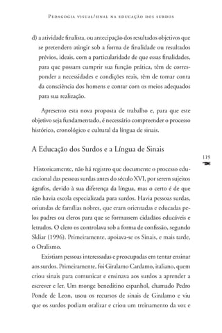 P e d a g o g i a v i s u a l / si n a l n a e d u c a ç ã o d o s s u r d o s



d)	a atividade finalista, ou antecipação dos resultados objetivos que
  se pretendem atingir sob a forma de finalidade ou resultados
  prévios, ideais, com a particularidade de que essas finalidades,
  para que possam cumprir sua função prática, têm de corres-
  ponder a necessidades e condições reais, têm de tomar conta
  da consciência dos homens e contar com os meios adequados
  para sua realização.

    Apresento esta nova proposta de trabalho e, para que este
objetivo seja fundamentado, é necessário compreender o processo
histórico, cronológico e cultural da língua de sinais.


A Educação dos Surdos e a Língua de Sinais
                                                                                        119

Historicamente, não há registro que documente o processo edu-
                                                                                        F
cacional das pessoas surdas antes do século XVI, por serem sujeitos
ágrafos, devido à sua diferença da língua, mas o certo é de que
não havia escola especializada para surdos. Havia pessoas surdas,
oriundas de famílias nobres, que eram orientadas e educadas pe-
los padres ou cleros para que se formassem cidadãos educáveis e
letrados. O clero os controlava sob a forma de confissão, segundo
Skliar (1996). Primeiramente, apoiava-se os Sinais, e mais tarde,
o Oralismo.
    Existiam pessoas interessadas e preocupadas em tentar ensinar
aos surdos. Primeiramente, foi Giralamo Cardamo, italiano, quem
criou sinais para comunicar e ensinava aos surdos a aprender a
escrever e ler. Um monge beneditino espanhol, chamado Pedro
Ponde de Leon, usou os recursos de sinais de Giralamo e viu
que os surdos podiam oralizar e criou um treinamento da voz e
 
