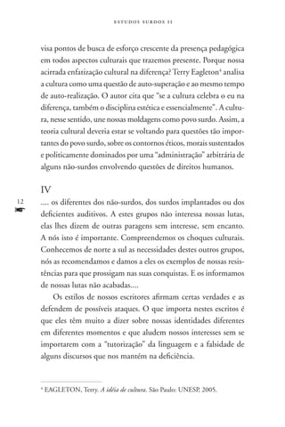 estudos surdos 11



     visa pontos de busca de esforço crescente da presença pedagógica
     em todos aspectos culturais que trazemos presente. Porque nossa
     acirrada enfatização cultural na diferença? Terry Eagleton4 analisa
     a cultura como uma questão de auto-superação e ao mesmo tempo
     de auto-realização. O autor cita que “se a cultura celebra o eu na
     diferença, também o disciplina estética e essencialmente”. A cultu-
     ra, nesse sentido, une nossas moldagens como povo surdo. Assim, a
     teoria cultural deveria estar se voltando para questões tão impor-
     tantes do povo surdo, sobre os contornos éticos, morais sustentados
     e politicamente dominados por uma “administração” arbitrária de
     alguns não-surdos envolvendo questões de direitos humanos.

     IV
12   .... os diferentes dos não-surdos, dos surdos implantados ou dos
f    deficientes auditivos. A estes grupos não interessa nossas lutas,
     elas lhes dizem de outras paragens sem interesse, sem encanto.
     A nós isto é importante. Compreendemos os choques culturais.
     Conhecemos de norte a sul as necessidades destes outros grupos,
     nós as recomendamos e damos a eles os exemplos de nossas resis-
     tências para que prossigam nas suas conquistas. E os informamos
     de nossas lutas não acabadas....
          Os estilos de nossos escritores afirmam certas verdades e as
     defendem de possíveis ataques. O que importa nestes escritos é
     que eles têm muito a dizer sobre nossas identidades diferentes
     em diferentes momentos e que aludem nossos interesses sem se
     importarem com a “tutorização” da linguagem e a falsidade de
     alguns discursos que nos mantém na deficiência.


     4
         EAGLETON, Terry. A idéia de cultura. São Paulo: UNESP, 2005.
 