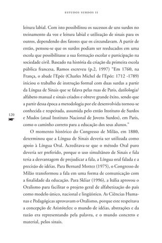 estudos surdos 11



      leitura labial. Com isto possibilitou os sucessos de uns surdos no
      treinamento da voz e leitura labial e utilização de sinais para os
      outros, dependendo dos fatores que os circundavam. A partir de
      então, pensou-se que os surdos podiam ser reeducados em uma
      escola que possibilitasse a sua formação escolar e participação na
      sociedade civil. Baseado na história da criação da primeira escola
      pública francesa, Ramos escreveu (p.2, 1997) “Em 1760, na
      França, o abade l’Epée (Charles Michel de l’Epée: 1712 -1789)
      iniciou o trabalho de instrução formal com duas surdas a partir
      da Língua de Sinais que se falava pelas ruas de Paris, datilologia/
      alfabeto manual e sinais criados e obteve grande êxito, sendo que
      a partir dessa época a metodologia por ele desenvolvida tornou-se
      conhecida e respeitada, assumida pelo então Instituto de Surdos
120
f     e Mudos (atual Instituto Nacional de Jovens Surdos), em Paris,
      como o caminho correto para a educação dos seus alunos.”
           O momento histórico do Congresso de Milão, em 1880,
      determinou que a Língua de Sinais deveria ser utilizada como
      apoio à Língua Oral. Acreditava-se que o método Oral puro
      deveria ser preferido, porque o uso simultâneo de Sinais e fala
      teria a desvantagem de prejudicar a fala, a Língua oral falada e a
      precisão de idéias. Para Bernard Mottez (1975), o Congresso de
      Milão transformou a fala em uma forma de comunicação com
      a finalidade da educação. Para Skliar (1996), a Itália aprovou o
      Oralismo para facilitar o projeto geral de alfabetização do país
      como modelo único, nacional e lingüístico. As Ciências Huma-
      nas e Pedagógicas aprovavam o Oralismo, porque este respeitava
      a concepção de Aristóteles: o mundo de idéias, abstrações e da
      razão era representando pela palavra, e o mundo concreto e
      material, pelos sinais.
 