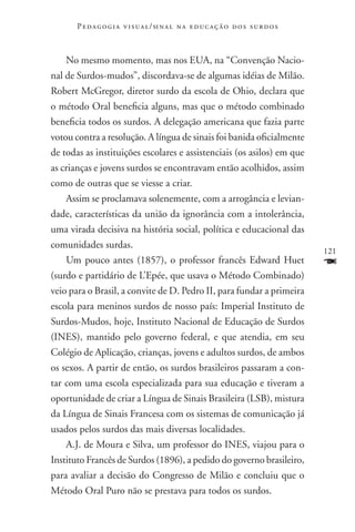 P e d a g o g i a v i s u a l / si n a l n a e d u c a ç ã o d o s s u r d o s



    No mesmo momento, mas nos EUA, na “Convenção Nacio-
nal de Surdos-mudos”, discordava-se de algumas idéias de Milão.
Robert McGregor, diretor surdo da escola de Ohio, declara que
o método Oral beneficia alguns, mas que o método combinado
beneficia todos os surdos. A delegação americana que fazia parte
votou contra a resolução. A língua de sinais foi banida oficialmente
de todas as instituições escolares e assistenciais (os asilos) em que
as crianças e jovens surdos se encontravam então acolhidos, assim
como de outras que se viesse a criar.
    Assim se proclamava solenemente, com a arrogância e levian-
dade, características da união da ignorância com a intolerância,
uma virada decisiva na história social, política e educacional das
comunidades surdas.
                                                                                        121
    Um pouco antes (1857), o professor francês Edward Huet                              F
(surdo e partidário de L’Epée, que usava o Método Combinado)
veio para o Brasil, a convite de D. Pedro II, para fundar a primeira
escola para meninos surdos de nosso país: Imperial Instituto de
Surdos-Mudos, hoje, Instituto Nacional de Educação de Surdos
(INES), mantido pelo governo federal, e que atendia, em seu
Colégio de Aplicação, crianças, jovens e adultos surdos, de ambos
os sexos. A partir de então, os surdos brasileiros passaram a con-
tar com uma escola especializada para sua educação e tiveram a
oportunidade de criar a Língua de Sinais Brasileira (LSB), mistura
da Língua de Sinais Francesa com os sistemas de comunicação já
usados pelos surdos das mais diversas localidades.
    A.J. de Moura e Silva, um professor do INES, viajou para o
Instituto Francês de Surdos (1896), a pedido do governo brasileiro,
para avaliar a decisão do Congresso de Milão e concluiu que o
Método Oral Puro não se prestava para todos os surdos.
 