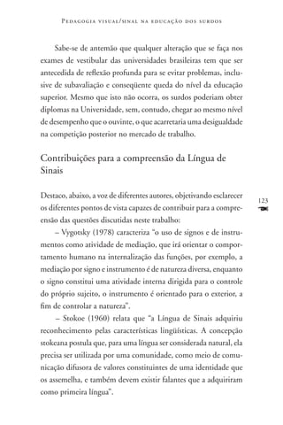 P e d a g o g i a v i s u a l / si n a l n a e d u c a ç ã o d o s s u r d o s



     Sabe-se de antemão que qualquer alteração que se faça nos
exames de vestibular das universidades brasileiras tem que ser
antecedida de reflexão profunda para se evitar problemas, inclu-
sive de subavaliação e conseqüente queda do nível da educação
superior. Mesmo que isto não ocorra, os surdos poderiam obter
diplomas na Universidade, sem, contudo, chegar ao mesmo nível
de desempenho que o ouvinte, o que acarretaria uma desigualdade
na competição posterior no mercado de trabalho.

Contribuições para a compreensão da Língua de
Sinais

Destaco, abaixo, a voz de diferentes autores, objetivando esclarecer
                                                                                        123
os diferentes pontos de vista capazes de contribuir para a compre-                      F
ensão das questões discutidas neste trabalho:
     – Vygotsky (1978) caracteriza “o uso de signos e de instru-
mentos como atividade de mediação, que irá orientar o compor-
tamento humano na internalização das funções, por exemplo, a
mediação por signo e instrumento é de natureza diversa, enquanto
o signo constitui uma atividade interna dirigida para o controle
do próprio sujeito, o instrumento é orientado para o exterior, a
fim de controlar a natureza”.
     – Stokoe (1960) relata que “a Língua de Sinais adquiriu
reconhecimento pelas características lingüísticas. A concepção
stokeana postula que, para uma língua ser considerada natural, ela
precisa ser utilizada por uma comunidade, como meio de comu-
nicação difusora de valores constituintes de uma identidade que
os assemelha, e também devem existir falantes que a adquiriram
como primeira língua”.
 