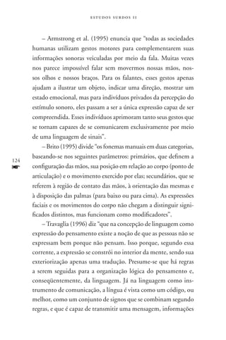 estudos surdos 11



          – Armstrong et al. (1995) enuncia que “todas as sociedades
      humanas utilizam gestos motores para complementarem suas
      informações sonoras veiculadas por meio da fala. Muitas vezes
      nos parece impossível falar sem movermos nossas mãos, nos-
      sos olhos e nossos braços. Para os falantes, esses gestos apenas
      ajudam a ilustrar um objeto, indicar uma direção, mostrar um
      estado emocional, mas para indivíduos privados da percepção do
      estímulo sonoro, eles passam a ser a única expressão capaz de ser
      compreendida. Esses indivíduos aprimoram tanto seus gestos que
      se tornam capazes de se comunicarem exclusivamente por meio
      de uma linguagem de sinais”.
          – Brito (1995) divide “os fonemas manuais em duas categorias,
      baseando-se nos seguintes parâmetros: primários, que definem a
124
f     configuração das mãos, sua posição em relação ao corpo (ponto de
      articulação) e o movimento exercido por elas; secundários, que se
      referem à região de contato das mãos, à orientação das mesmas e
      à disposição das palmas (para baixo ou para cima). As expressões
      faciais e os movimentos do corpo não chegam a distinguir signi-
      ficados distintos, mas funcionam como modificadores”.
          – Travaglia (1996) diz “que na concepção de linguagem como
      expressão do pensamento existe a noção de que as pessoas não se
      expressam bem porque não pensam. Isso porque, segundo essa
      corrente, a expressão se constrói no interior da mente, sendo sua
      exteriorização apenas uma tradução. Presume-se que há regras
      a serem seguidas para a organização lógica do pensamento e,
      conseqüentemente, da linguagem. Já na linguagem como ins-
      trumento de comunicação, a língua é vista como um código, ou
      melhor, como um conjunto de signos que se combinam segundo
      regras, e que é capaz de transmitir uma mensagem, informações
 