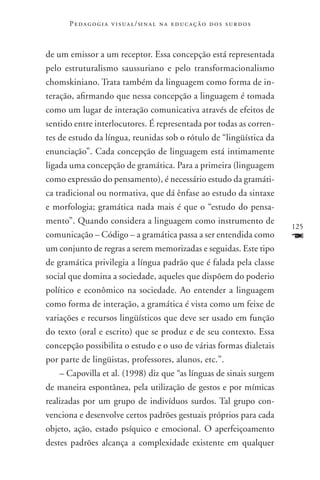P e d a g o g i a v i s u a l / si n a l n a e d u c a ç ã o d o s s u r d o s



de um emissor a um receptor. Essa concepção está representada
pelo estruturalismo saussuriano e pelo transformacionalismo
chomskiniano. Trata também da linguagem como forma de in-
teração, afirmando que nessa concepção a linguagem é tomada
como um lugar de interação comunicativa através de efeitos de
sentido entre interlocutores. É representada por todas as corren-
tes de estudo da língua, reunidas sob o rótulo de “lingüís­tica da
enunciação”. Cada concepção de linguagem está intimamente
ligada uma concepção de gramática. Para a primeira (linguagem
como expressão do pensamento), é necessário estudo da gramáti-
ca tradicional ou normativa, que dá ênfase ao estudo da sintaxe
e morfologia; gramática nada mais é que o “estudo do pensa-
mento”. Quando considera a linguagem como instrumento de
                                                                                       125
comunicação – Código – a gramática passa a ser entendida como                          F
um conjunto de regras a serem memorizadas e seguidas. Este tipo
de gramática privilegia a língua padrão que é falada pela classe
social que domina a sociedade, aqueles que dispõem do poderio
político e econômico na sociedade. Ao entender a linguagem
como forma de interação, a gramática é vista como um feixe de
variações e recursos lingüísticos que deve ser usado em função
do texto (oral e escrito) que se produz e de seu contexto. Essa
concepção possibilita o estudo e o uso de várias formas dialetais
por parte de lingüistas, professores, alunos, etc.”.
    – Capovilla et al. (1998) diz que “as línguas de sinais surgem
de maneira espontânea, pela utilização de gestos e por mímicas
realizadas por um grupo de indivíduos surdos. Tal grupo con-
venciona e desenvolve certos padrões gestuais próprios para cada
objeto, ação, estado psíquico e emocional. O aperfeiçoamento
destes padrões alcança a complexidade existente em qualquer
 