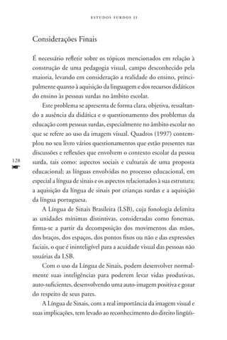 estudos surdos 11



      Considerações Finais

      É necessário refletir sobre os tópicos mencionados em relação à
      construção de uma pedagogia visual, campo desconhecido pela
      maioria, levando em consideração a realidade do ensino, princi-
      palmente quanto à aquisição da linguagem e dos recursos didáticos
      do ensino às pessoas surdas no âmbito escolar.
          Este problema se apresenta de forma clara, objetiva, ressaltan-
      do a ausência da didática e o questionamento dos problemas da
      educação com pessoas surdas, especialmente no âmbito escolar no
      que se refere ao uso da imagem visual. Quadros (1997) contem-
      plou no seu livro vários questionamentos que estão presentes nas
      discussões e reflexões que envolvem o contexto escolar da pessoa
128   surda, tais como: aspectos sociais e culturais de uma proposta
f     educacional; as línguas envolvidas no processo educacional, em
      especial a língua de sinais e os aspectos relacionados à sua estrutura;
      a aquisição da língua de sinais por crianças surdas e a aquisição
      da língua portuguesa.
          A Língua de Sinais Brasileira (LSB), cuja fonologia delimita
      as unidades mínimas distintivas, consideradas como fonemas,
      firma-se a partir da decomposição dos movimentos das mãos,
      dos braços, dos espaços, dos pontos fixos ou não e das expressões
      faciais, o que é ininteligível para a acuidade visual das pessoas não
      usuárias da LSB.
          Com o uso da Língua de Sinais, podem desenvolver normal-
      mente suas inteligências para poderem levar vidas produtivas,
      auto-suficientes, desenvolvendo uma auto-imagem positiva e gozar
      do respeito de seus pares.
          A Língua de Sinais, com a real importância da imagem visual e
      suas implicações, tem levado ao reconhecimento do direito lingüís­
 