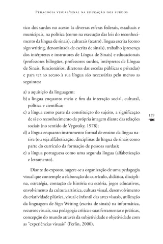 P e d a g o g i a v i s u a l / si n a l n a e d u c a ç ã o d o s s u r d o s



tico dos surdos no acesso às diversas esferas federais, estaduais e
municipais, na política (como na execução das leis do reconheci-
mento da língua de sinais), culturais (teatro), língua escrita (como
sign writing, denominada de escrita de sinais), trabalho (presença
dos intérpretes e instrutores de Língua de Sinais) e educacionais
(professores bilíngües, professores surdos, intérpretes de Língua
de Sinais, funcionários, diretores das escolas públicas e privadas)
e para ter ao acesso à sua língua são necessárias pelo menos as
seguintes:

a)	a aquisição da linguagem;
b)	a língua enquanto meio e fim da interação social, cultural,
   política e científica;
c)	a língua como parte da constituição do sujeito, a significação
                                                                                        129
   de si e o reconhecimento da própria imagem diante das relações                       F
   sociais (no sentido de Vygotsky, 1978);
d) a língua enquanto instrumento formal de ensino da língua na-
   tiva (ou seja alfabetização, disciplinas de língua de sinais como
   parte do currículo da formação de pessoas surdas);
e)	a língua portuguesa como uma segunda língua (alfabetização
   e letramento).

    Diante do exposto, sugere-se a organização de uma pedagogia
visual que contemple a elaboração do currículo, didática, discipli-
na, estratégia, contação de história ou estória, jogos educativos,
envolvimento da cultura artística, cultura visual, desenvolvimento
da criatividade plástica, visual e infantil das artes visuais, utilização
da linguagem de Sign Writing (escrita de sinais) na informática,
recursos visuais, sua pedagogia crítica e suas ferramentas e práticas,
concepção do mundo através da subjetividade e objetividade com
as “experiências visuais” (Perlin, 2000).
 