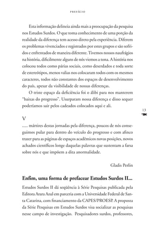 p r e f ác i o



    Esta informação delineia ainda mais a preocupação da pesquisa
nos Estudos Surdos. O que toma conhecimento de uma porção da
realidade da diferença tem acesso direto pela experiência. Diferem
os problemas vivenciados e registrados por estes grupos e são sofri-
dos e enfrentados de maneira diferente. Tivemos nossos naufrágios
na história, dificilmente alguns de nós viemos a tona. A história nos
colocou todos como párias sociais, como deserdados e toda sorte
de estereótipos, menos valias nos colocaram todos com os mesmos
caracteres, todos não constantes dos espaços de desenvolvimento
do país, apesar da visibilidade de nossas diferenças.
    O triste espaço da deficiência foi o álibi para nos manterem
“baixas do progresso”. Usurparam nossa diferença e disso sequer
poderíamos sair pelos cadeados colocados aqui e ali.
                                                                        13

V
                                                                        F
..... mártires destas jornadas pela diferença, poucos de nós conse-
guimos pular para dentro do veículo do progresso e com afinco
trazer para as páginas de espaços acadêmicos novas posições, novos
achados científicos longe daquelas palavras que sustentam a farsa
sobre nós e que impõem a dita anormalidade.

                                                       Gladis Perlin

Enfim, uma forma de prefacear Estudos Surdos II...
Estudos Surdos II dá seqüência à Série Pesquisas publicada pela
Editora Arara Azul em parceria com a Universidade Federal de San-
ta Catarina, com financiamento da CAPES/PROESP. A proposta
da Série Pesquisas em Estudos Surdos visa socializar as pesquisas
nesse campo de investigação. Pesquisadores surdos, professores,
 