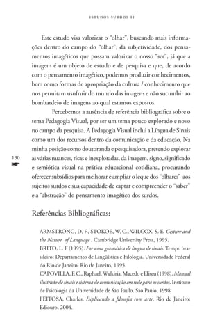 estudos surdos 11



           Este estudo visa valorizar o “olhar”, buscando mais informa-
      ções dentro do campo do “olhar”, da subjetividade, dos pensa-
      mentos imagéticos que possam valorizar o nosso “ser”, já que a
      imagem é um objeto de estudo e de pesquisa e que, de acordo
      com o pensamento imagético, podemos produzir conhecimentos,
      bem como formas de apropriação da cultura / conhecimento que
      nos permitam usufruir do mundo das imagens e não sucumbir ao
      bombardeio de imagens ao qual estamos expostos.
           	Percebemos a ausência de referência bibliográfica sobre o
      tema Pedagogia Visual, por ser um tema pouco explorado e novo
      no campo da pesquisa. A Pedagogia Visual inclui a Língua de Sinais
      como um dos recursos dentro da comunicação e da educação. Na
      minha posição como doutoranda e pesquisadora, pretendo explorar
130   as várias nuances, ricas e inexploradas, da imagem, signo, significado
f     e semiótica visual na prática educacional cotidiana, procurando
      oferecer subsídios para melhorar e ampliar o leque dos “olhares” aos
      sujeitos surdos e sua capacidade de captar e compreender o “saber”
      e a “abstração” do pensamento imagético dos surdos.

      Referências Bibliográficas:

         ARMSTRONG, D. F., STOKOE, W. C., WILCOX, S. E. Gesture and
         the Nature of Language . Cambridge University Press, 1995.
         BRITO, L. F (1995). Por uma gramática de língua de sinais. Tempo bra-
         sileiro: Departamento de Lingüística e Filologia. Universidade Federal
         do Rio de Janeiro. Rio de Janeiro, 1995.
         CAPOVILLA, F. C., Raphael, Walkiria, Macedo e Eliseu (1998). Manual
         ilustrado de sinais e sistema de comunicação em rede para os surdos. Instituto
         de Psicologia da Universidade de São Paulo. São Paulo, 1998.
         FEITOSA, Charles. Explicando a filosofia com arte. Rio de Janeiro:
         Ediouro, 2004.
 
