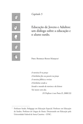 Capítulo 5



                          Educação de Jovens e Adultos:
                          um diálogo sobre a educação e
                          o aluno surdo.




                          Prof. Rodrigo Rosso Marques1




                          A menina lê na praça
                          A borboleta faz seu passeio na praça
                          A menina folheia a revista
                          A borboleta vendo-a
                          Invade o mundo da menina e da leitura
                          Vai morar com elas.
                                        (O Professor é um Poeta II, 2000:53)




1
    	Professor Surdo. Pedagogo em Educação Especial. Professor em Educação
     de Surdos. Professor de Língua de Sinais. Doutorando em Educação pela
     Universidade Federal de Santa Catarina – UFSC.
 